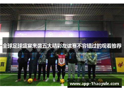 全球足球盛宴来袭五大精彩友谊赛不容错过的观看推荐